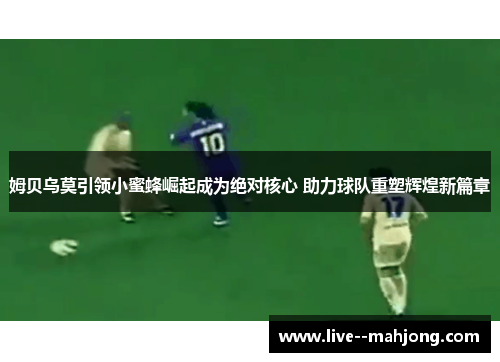 姆贝乌莫引领小蜜蜂崛起成为绝对核心 助力球队重塑辉煌新篇章