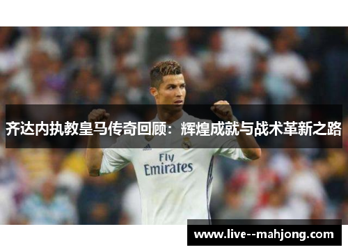 齐达内执教皇马传奇回顾：辉煌成就与战术革新之路